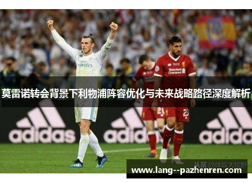 莫雷诺转会背景下利物浦阵容优化与未来战略路径深度解析