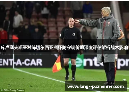 库卢塞夫斯基对阵切尔西亚洲杯防守端价值深度评估解析战术影响 库卢塞夫斯基对阵切尔西亚洲杯防守端价值深度评估解析战术影响