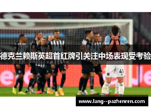 德克兰赖斯英超首红牌引关注中场表现受考验 德克兰赖斯英超首红牌引关注中场表现受考验