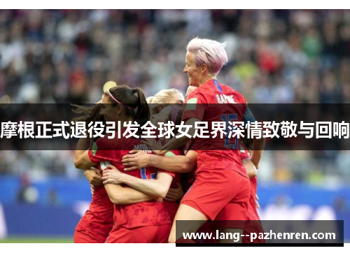 摩根正式退役引发全球女足界深情致敬与回响 摩根正式退役引发全球女足界深情致敬与回响