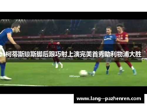 柯蒂斯琼斯脚后跟巧射上演完美首秀助利物浦大胜