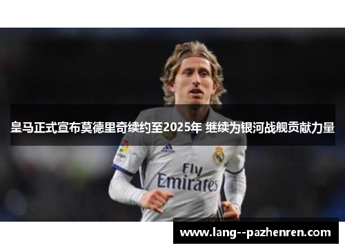 皇马正式宣布莫德里奇续约至2025年 继续为银河战舰贡献力量