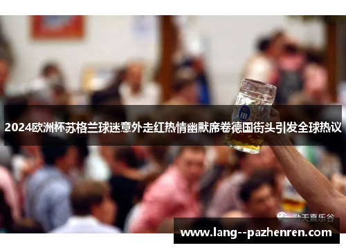 2024欧洲杯苏格兰球迷意外走红热情幽默席卷德国街头引发全球热议 2024欧洲杯苏格兰球迷意外走红热情幽默席卷德国街头引发全球热议