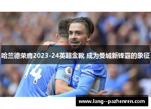 哈兰德荣膺2023-24英超金靴 成为曼城新锋霸的象征 哈兰德荣膺2023-24英超金靴 成为曼城新锋霸的象征