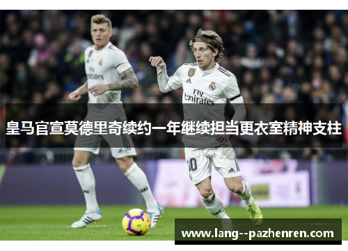 皇马官宣莫德里奇续约一年继续担当更衣室精神支柱