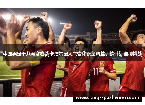 中国男足十八强赛客战卡塔尔因天气变化紧急调整训练计划迎接挑战